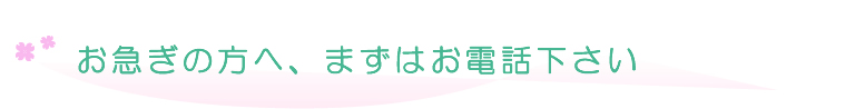 お急ぎの方へ、まずはお電話下さい。